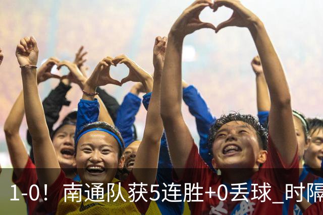 1-0!南通队获5连胜+0丢球 时隔2年回归中超 江苏足球重返顶级联赛